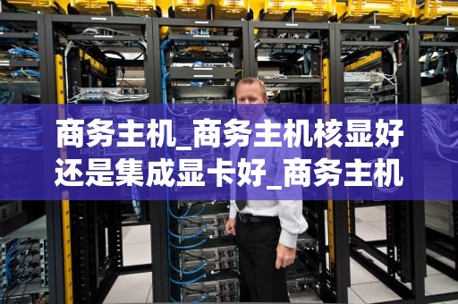 商务主机_商务主机核显好还是集成显卡好_商务主机：企业数字化转型的基石