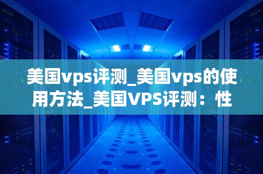 美国vps评测_美国vps的使用方法_美国VPS评测：性能、价格与服务全面比较