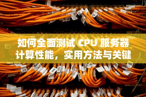 如何全面测试 CPU 服务器计算性能，实用方法与关键指标解析