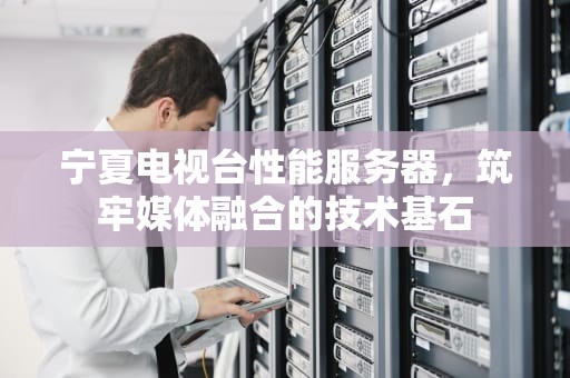 宁夏电视台性能服务器，筑牢媒体融合的技术基石