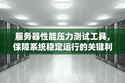 服务器性能压力测试工具，保障系统稳定运行的关键利器