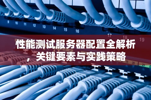 性能测试服务器配置全解析，关键要素与实践策略