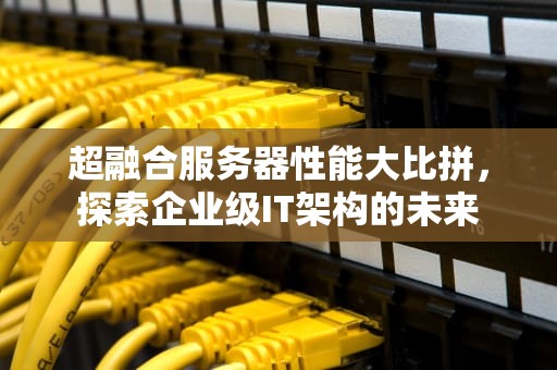 超融合服务器性能大比拼，探索企业级IT架构的未来
