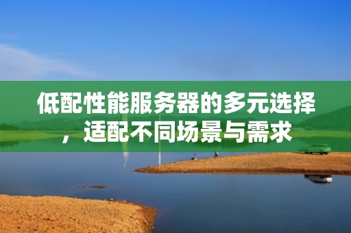低配性能服务器的多元选择，适配不同场景与需求
