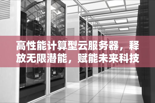 高性能计算型云服务器，释放无限潜能，赋能未来科技