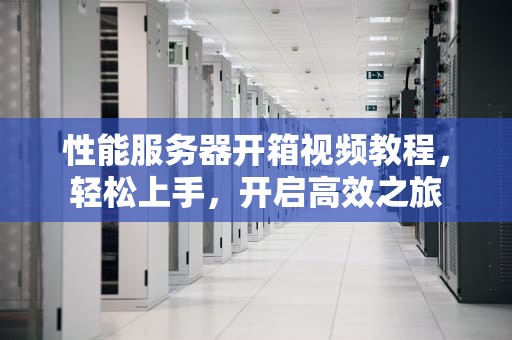 性能服务器开箱视频教程，轻松上手，开启高效之旅