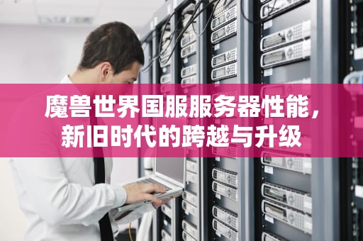 魔兽世界国服服务器性能，新旧时代的跨越与升级