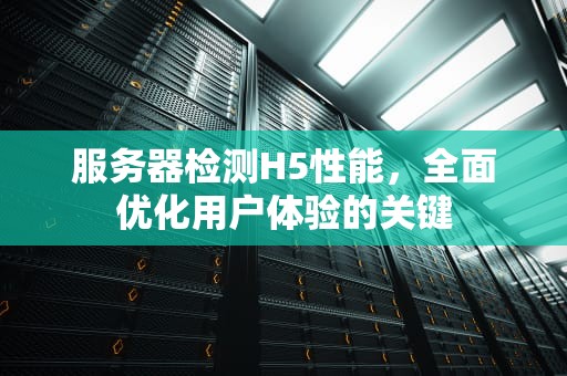 服务器检测H5性能，全面优化用户体验的关键
