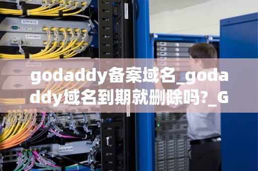 godaddy备案域名_godaddy域名到期就删除吗?_GoDaddy备案域名全面指南