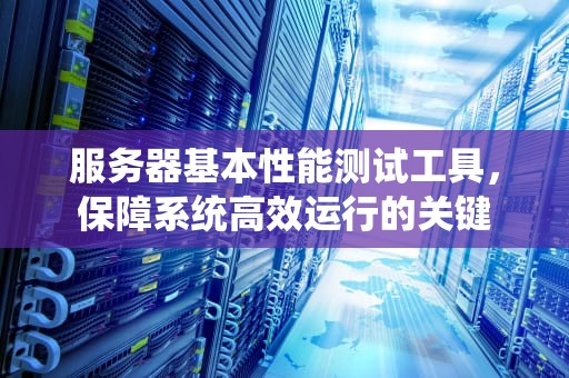 服务器基本性能测试工具，保障系统高效运行的关键