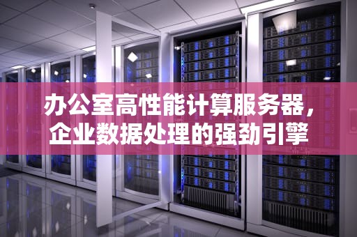 办公室高性能计算服务器，企业数据处理的强劲引擎