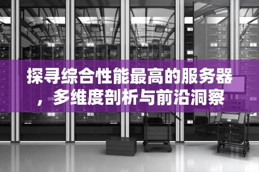探寻综合性能最高的服务器，多维度剖析与前沿洞察