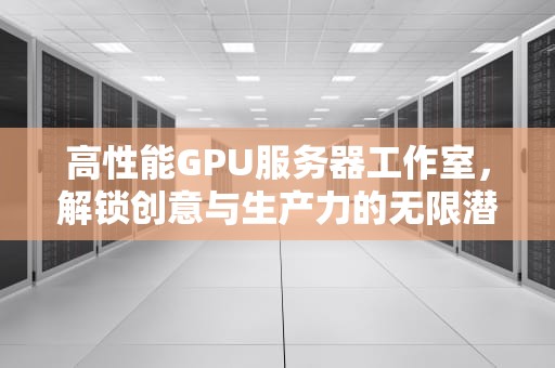 高性能GPU服务器工作室，解锁创意与生产力的无限潜能