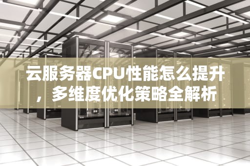 云服务器CPU性能怎么提升，多维度优化策略全解析