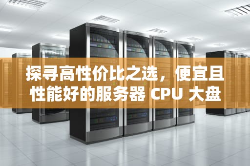 探寻高性价比之选，便宜且性能好的服务器 CPU 大盘点