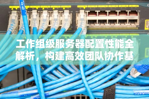 工作组级服务器配置性能全解析，构建高效团队协作基石