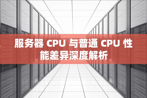 服务器 CPU 与普通 CPU 性能差异深度解析