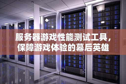 服务器游戏性能测试工具，保障游戏体验的幕后英雄