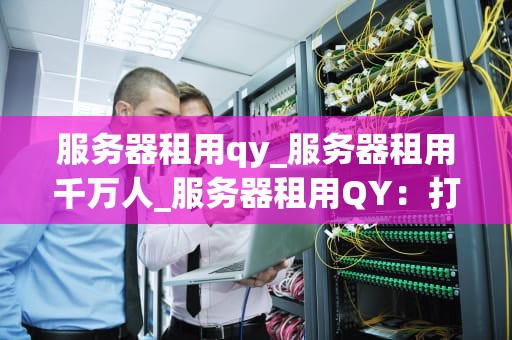 服务器租用qy_服务器租用千万人_服务器租用QY：打造稳定、高效的网络环境