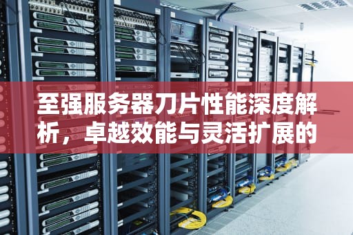 至强服务器刀片性能深度解析，卓越效能与灵活扩展的完美结合