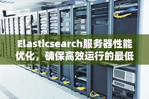 Elasticsearch服务器性能优化，确保高效运行的最低硬件要求