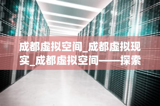 成都虚拟空间_成都虚拟现实_成都虚拟空间——探索未来科技的新领域
