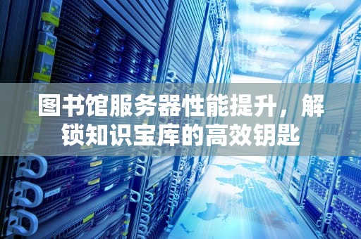 图书馆服务器性能提升，解锁知识宝库的高效钥匙