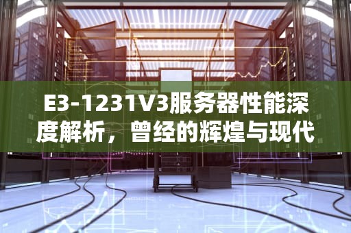 E3-1231V3服务器性能深度解析，曾经的辉煌与现代应用考量