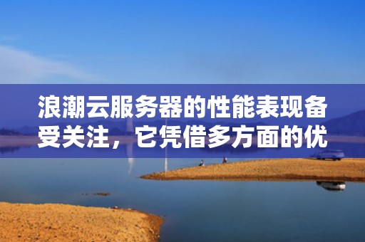 浪潮云服务器的性能表现备受关注，它凭借多方面的优势在云计算市场中占据重要地位。以下是对其性能的详细分析