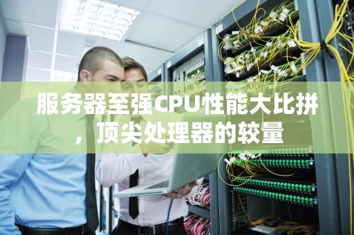 服务器至强CPU性能大比拼，顶尖处理器的较量
