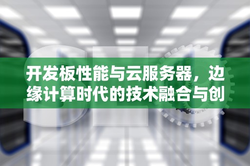开发板性能与云服务器，边缘计算时代的技术融合与创新