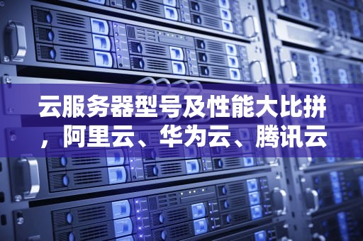 云服务器型号及性能大比拼，阿里云、华为云、腾讯云哪家强？