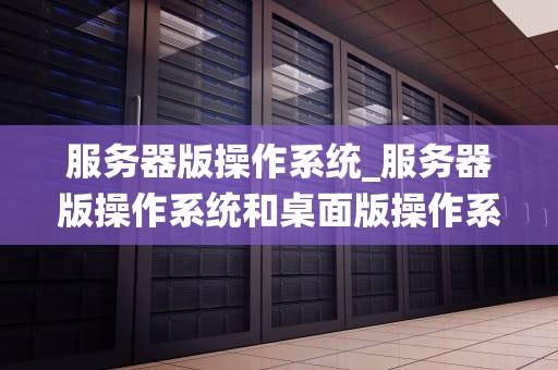 服务器版操作系统_服务器版操作系统和桌面版操作系统的区别_服务器版操作系统的深度解析