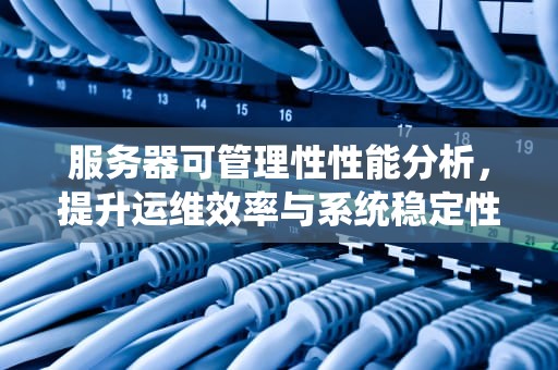 服务器可管理性性能分析，提升运维效率与系统稳定性的关键