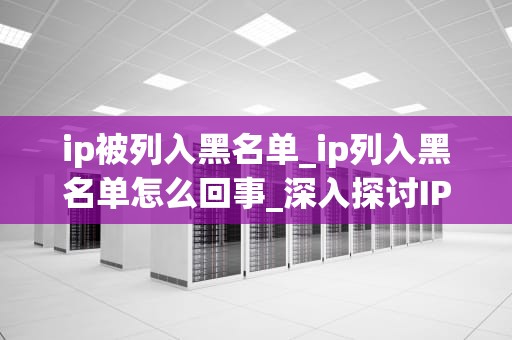 ip被列入黑名单_ip列入黑名单怎么回事_深入探讨IP黑名单的影响及应对策略
