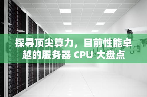 探寻顶尖算力，目前性能卓越的服务器 CPU 大盘点