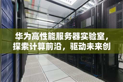 华为高性能服务器实验室，探索计算前沿，驱动未来创新