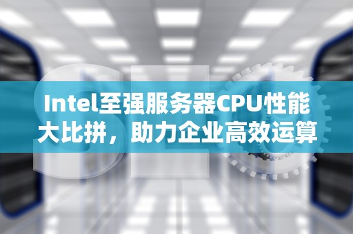 Intel至强服务器CPU性能大比拼，助力企业高效运算