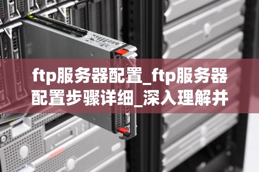 ftp服务器配置_ftp服务器配置步骤详细_深入理解并配置FTP服务器