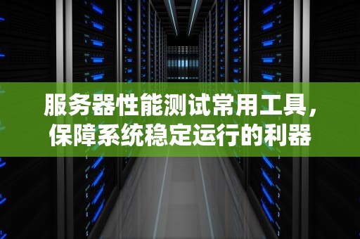 服务器性能测试常用工具，保障系统稳定运行的利器