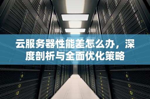 云服务器性能差怎么办，深度剖析与全面优化策略