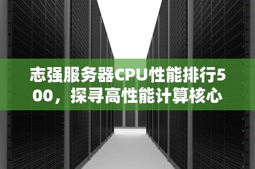 志强服务器CPU性能排行500，探寻高性能计算核心