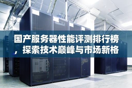 国产服务器性能评测排行榜，探索技术巅峰与市场新格局