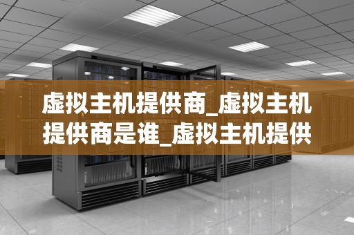 虚拟主机提供商_虚拟主机提供商是谁_虚拟主机提供商的选择与应用