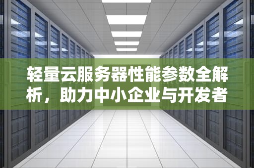 轻量云服务器性能参数全解析，助力中小企业与开发者的云计算首选