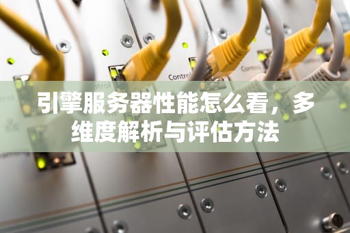 引擎服务器性能怎么看，多维度解析与评估方法