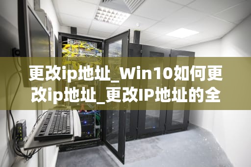 更改ip地址_Win10如何更改ip地址_更改IP地址的全面指南