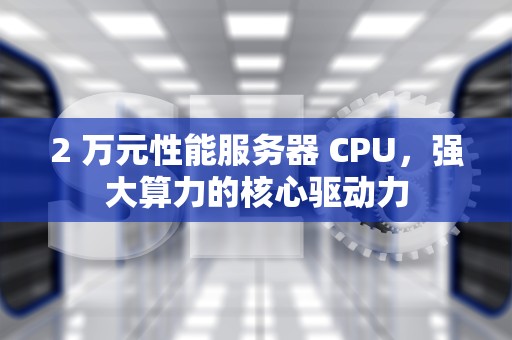 2 万元性能服务器 CPU，强大算力的核心驱动力