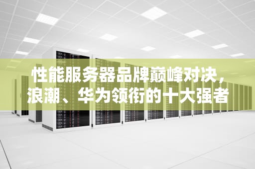 性能服务器品牌巅峰对决，浪潮、华为领衔的十大强者