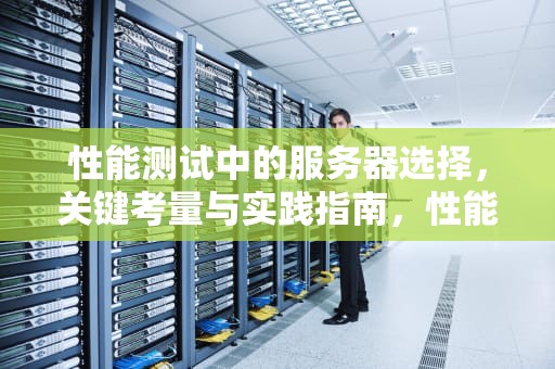 性能测试中的服务器选择，关键考量与实践指南，性能测试 服务器选择哪个